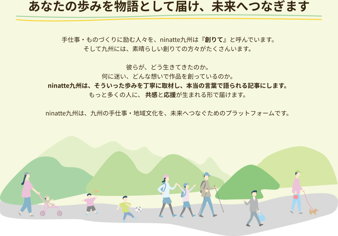 あなたの歩みを物語として届け、未来へつなぎます 手仕事・ものづくりに励む人々を、ninatte九州は『創りて』と呼んでいます。そして九州には、素晴らしい創りての方々がたくさんいます。彼らが、どう生きてきたのか。何に迷い、どんな想いで作品を創っているのか。 ninatte九州は、そういった歩みを丁寧に取材し、本当の言葉で語られる記事にします。 もっと多くの人に、 共感と応援が生まれる形で届けます。ninatte九州は、九州の手仕事・地域文化を、未来へつなぐためのプラットフォームです。