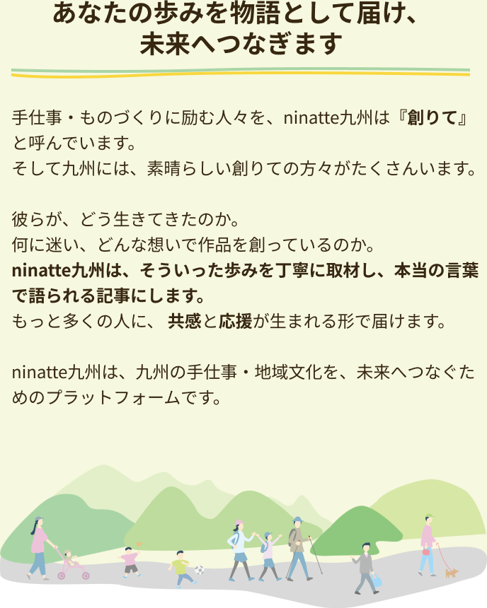 あなたの歩みを物語として届け、未来へつなぎます 手仕事・ものづくりに励む人々を、ninatte九州は『創りて』と呼んでいます。そして九州には、素晴らしい創りての方々がたくさんいます。彼らが、どう生きてきたのか。何に迷い、どんな想いで作品を創っているのか。 ninatte九州は、そういった歩みを丁寧に取材し、本当の言葉で語られる記事にします。 もっと多くの人に、 共感と応援が生まれる形で届けます。ninatte九州は、九州の手仕事・地域文化を、未来へつなぐためのプラットフォームです。