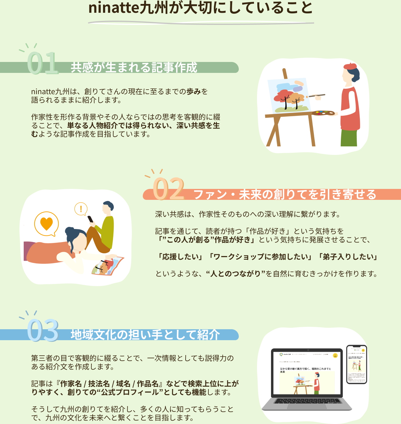 ninatte九州が大切にしていること 01.共感が生まれる記事作成　ninatte九州は、創りてさんの現在に至るまでの歩みを語られるままに紹介します。作家性を形作る背景やその人ならではの思考を客観的に綴ることで、単なる人物紹介では得られない、深い共感を生むような記事作成を目指しています。02.ファン・未来の創りてを引き寄せる 深い共感は、作家性そのものへの深い理解に繋がります。記事を通じて、読者が持つ「作品が好き」という気持ちを「この人が創る作品が好き」という気持ちに発展させることで、「応援したい」「ワークショップに参加したい」「弟子入りしたい」というような、人とのつながりを自然に育むきっかけを作ります。03.地域文化の担い手として紹介 第三者の目で客観的に綴ることで、一次情報としても説得力のある紹介文を作成します。記事は『作家名 / 技法名 / 域名 / 作品名』などで検索上位に上がりやすく、創りての公式プロフィールとしても機能します。そうして九州の創りてを紹介し、多くの人に知ってもらうことで、九州の文化を未来へと繋くことを目指します。