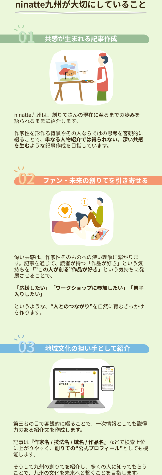 ninatte九州が大切にしていること 01.共感が生まれる記事作成　ninatte九州は、創りてさんの現在に至るまでの歩みを語られるままに紹介します。作家性を形作る背景やその人ならではの思考を客観的に綴ることで、単なる人物紹介では得られない、深い共感を生むような記事作成を目指しています。02.ファン・未来の創りてを引き寄せる 深い共感は、作家性そのものへの深い理解に繋がります。記事を通じて、読者が持つ「作品が好き」という気持ちを「この人が創る作品が好き」という気持ちに発展させることで、「応援したい」「ワークショップに参加したい」「弟子入りしたい」というような、人とのつながりを自然に育むきっかけを作ります。03.地域文化の担い手として紹介 第三者の目で客観的に綴ることで、一次情報としても説得力のある紹介文を作成します。記事は『作家名 / 技法名 / 域名 / 作品名』などで検索上位に上がりやすく、創りての“公式プロフィール”としても機能します。そうして九州の創りてを紹介し、多くの人に知ってもらうことで、九州の文化を未来へと繋くことを目指します。