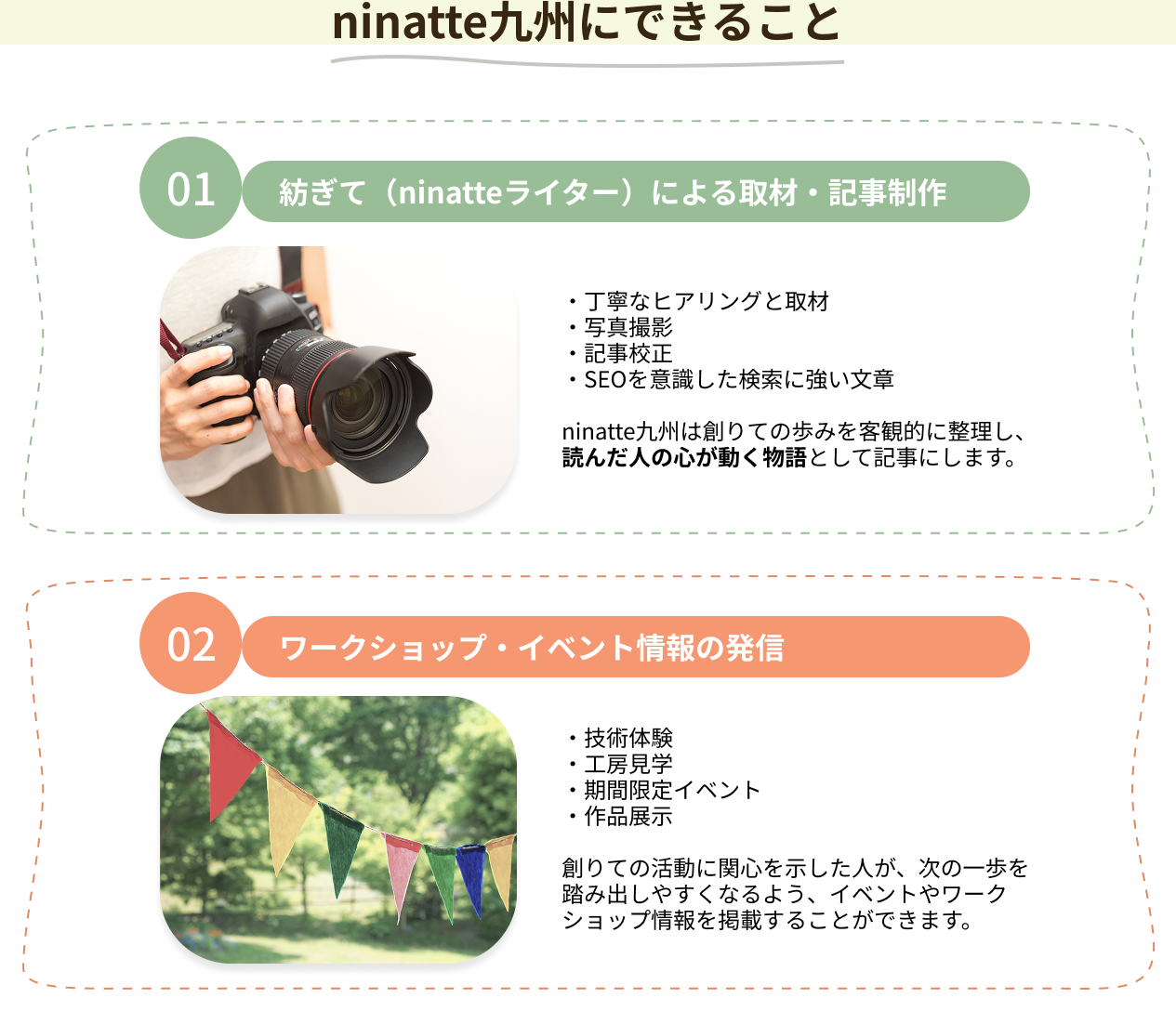 ninatte九州にできること 01.紡ぎて（ninatteライター）による取材・記事制作 ・丁寧なヒアリングと取材・写真撮影・記事校正・SEOを意識した検索に強い文章 ninatte九州は創りての歩みを客観的に整理し、読んだ人の心が動く物語として記事にします。02.ワークショップ・イベント情報の発信 ・技術体験・工房見学・期間限定イベント・作品展示 創りての活動に関心を示した人が、次の一歩を踏み出しやすくなるよう、イベントやワークショップ情報を掲載することができます。