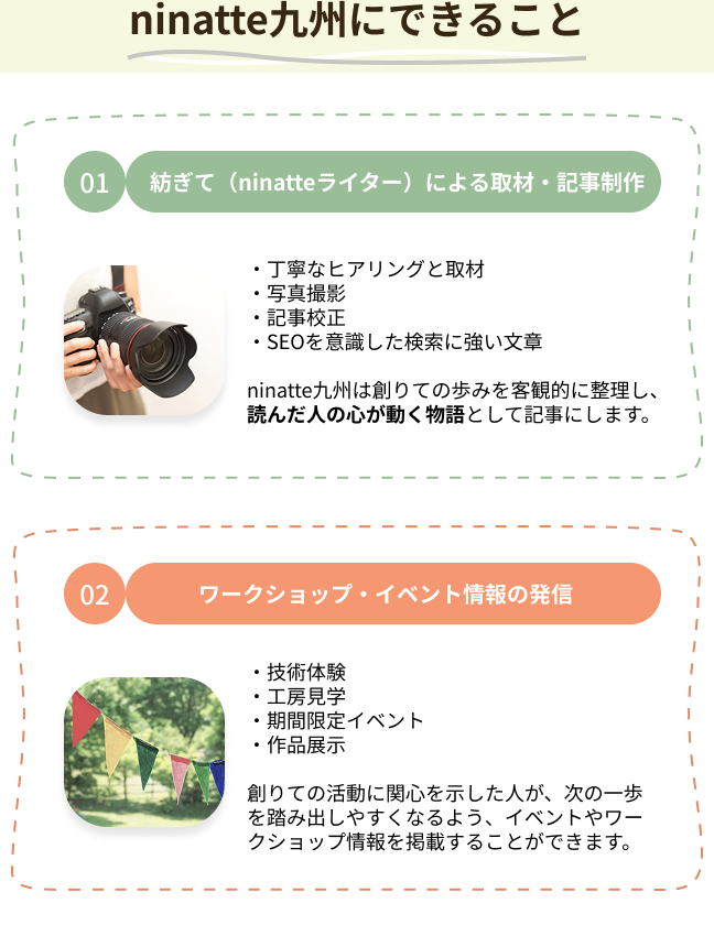 ninatte九州にできること 01.紡ぎて（ninatteライター）による取材・記事制作 ・丁寧なヒアリングと取材・写真撮影・記事校正・SEOを意識した検索に強い文章 ninatte九州は創りての歩みを客観的に整理し、読んだ人の心が動く物語として記事にします。02.ワークショップ・イベント情報の発信 ・技術体験・工房見学・期間限定イベント・作品展示 創りての活動に関心を示した人が、次の一歩を踏み出しやすくなるよう、イベントやワークショップ情報を掲載することができます。