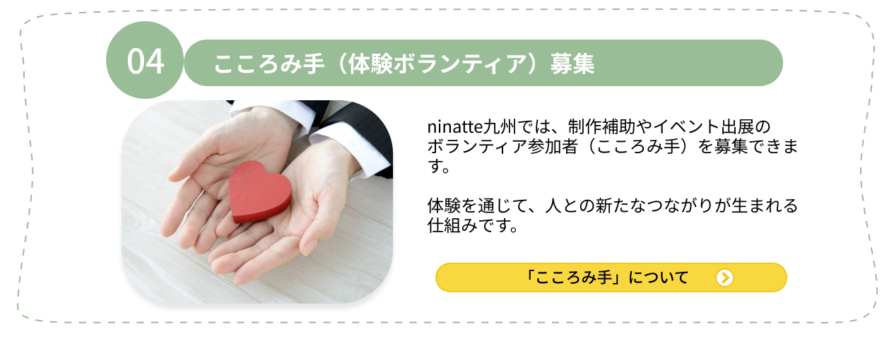 04.こころみ手（体験ボランティア）募集 ninatte九州では、制作補助やイベント出展のボランティア参加者（こころみ手）を募集できます。体験を通じて、人との新たなつながりが生まれる仕組みです。「こころみ手」について
