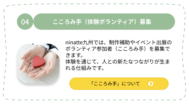 04.こころみ手（体験ボランティア）募集 ninatte九州では、制作補助やイベント出展のボランティア参加者（こころみ手）を募集できます。体験を通じて、人との新たなつながりが生まれる仕組みです。「こころみ手」について