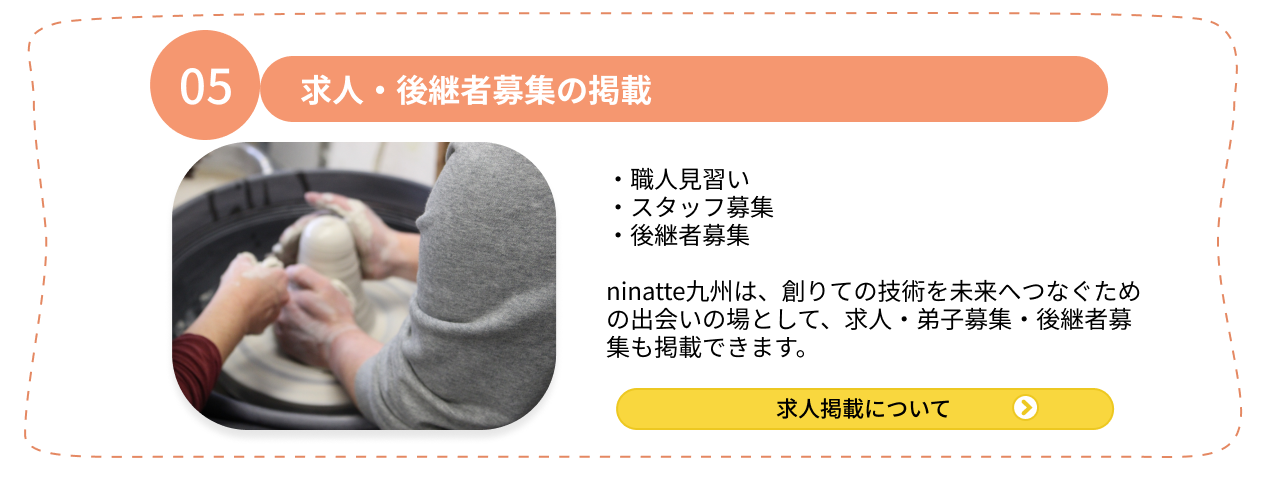 05.求人・後継者募集の掲載 ・職人見習い ・スタッフ募集・後継者募集 ninatte九州は、創りての技術を未来へつなぐための出会いの場として、求人・弟子募集・後継者募集も掲載できます。求人掲載について