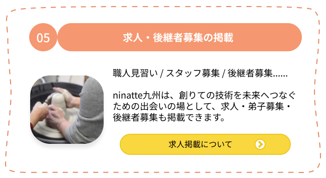 05.求人・後継者募集の掲載 ・職人見習い ・スタッフ募集・後継者募集 ninatte九州は、創りての技術を未来へつなぐための出会いの場として、求人・弟子募集・後継者募集も掲載できます。求人掲載について