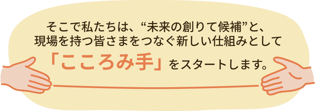 そこで私たちは、“未来の創りて候補”と、現場を持つ皆さまをつなぐ新しい仕組みとし「こころみ手」をスタートします。